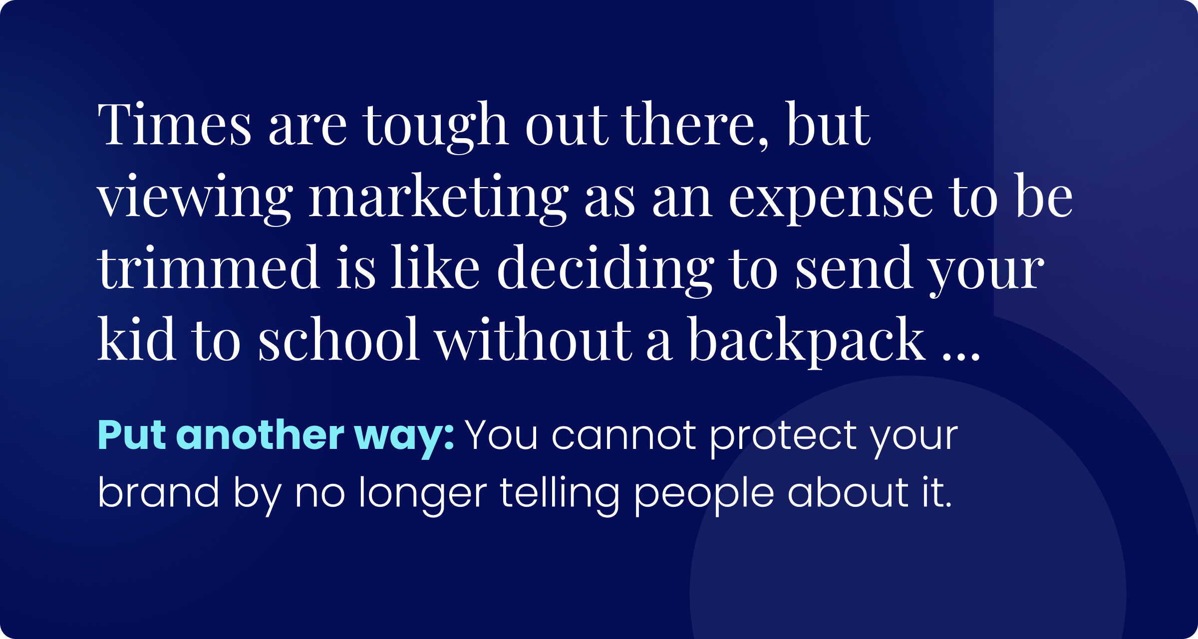 Times are tough out there, but viewing marketing as an expense to be trimmed is like deciding to send your kid to her first day of school without a backpack ... Put another way: You cannot protect your brand by no longer telling people about it.