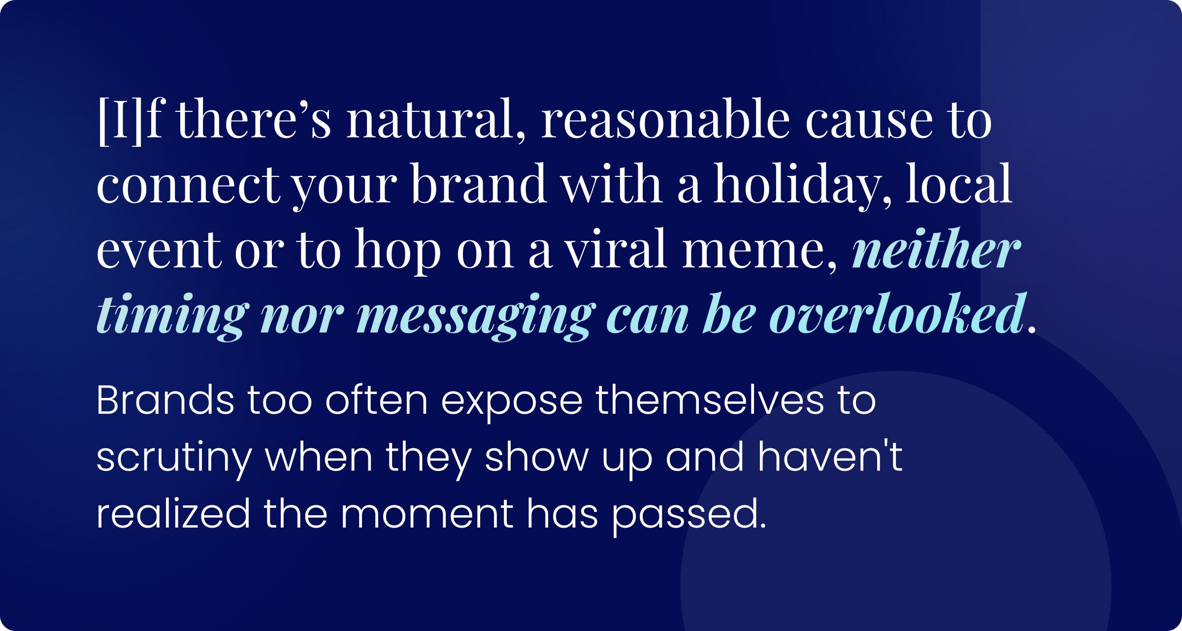 if there’s natural, reasonable cause to connect your brand with a holiday, local event or to hop on a viral meme, neither timing nor messaging can be overlooked. Brands too often expose themselves to scrutiny when they show up and haven't realized the moment has passed.