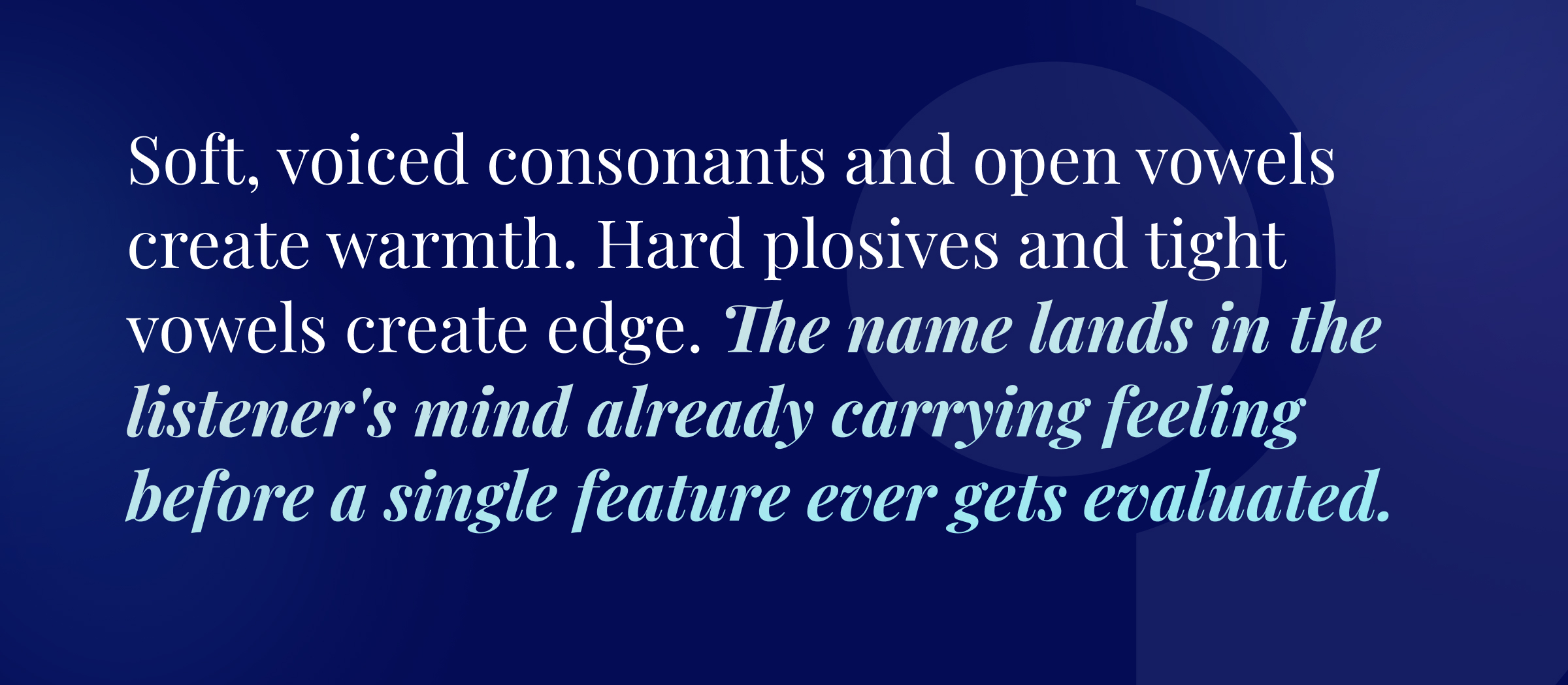 Soft, voiced consonants and open vowels create warmth. Hard plosives and tight vowels create edge. The name lands in the listener's mind already carrying feeling before a single feature ever gets evaluated.