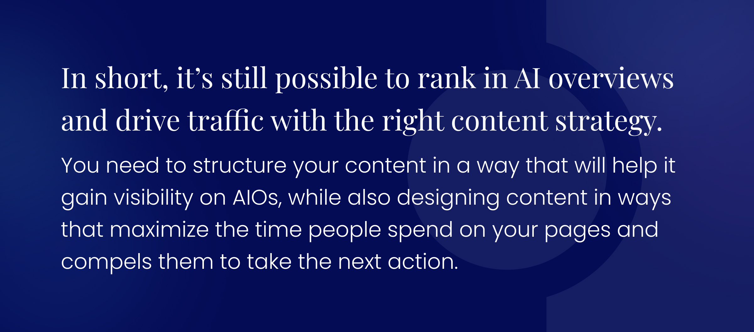 Callout graphic: In short, it’s still possible to rank in AI overviews and drive traffic with the right content strategy. You need to structure your content in a way that will help it gain visibility on AIOs, while also designing content in ways that maximize the time people spend on your pages and compels them to take the next action.