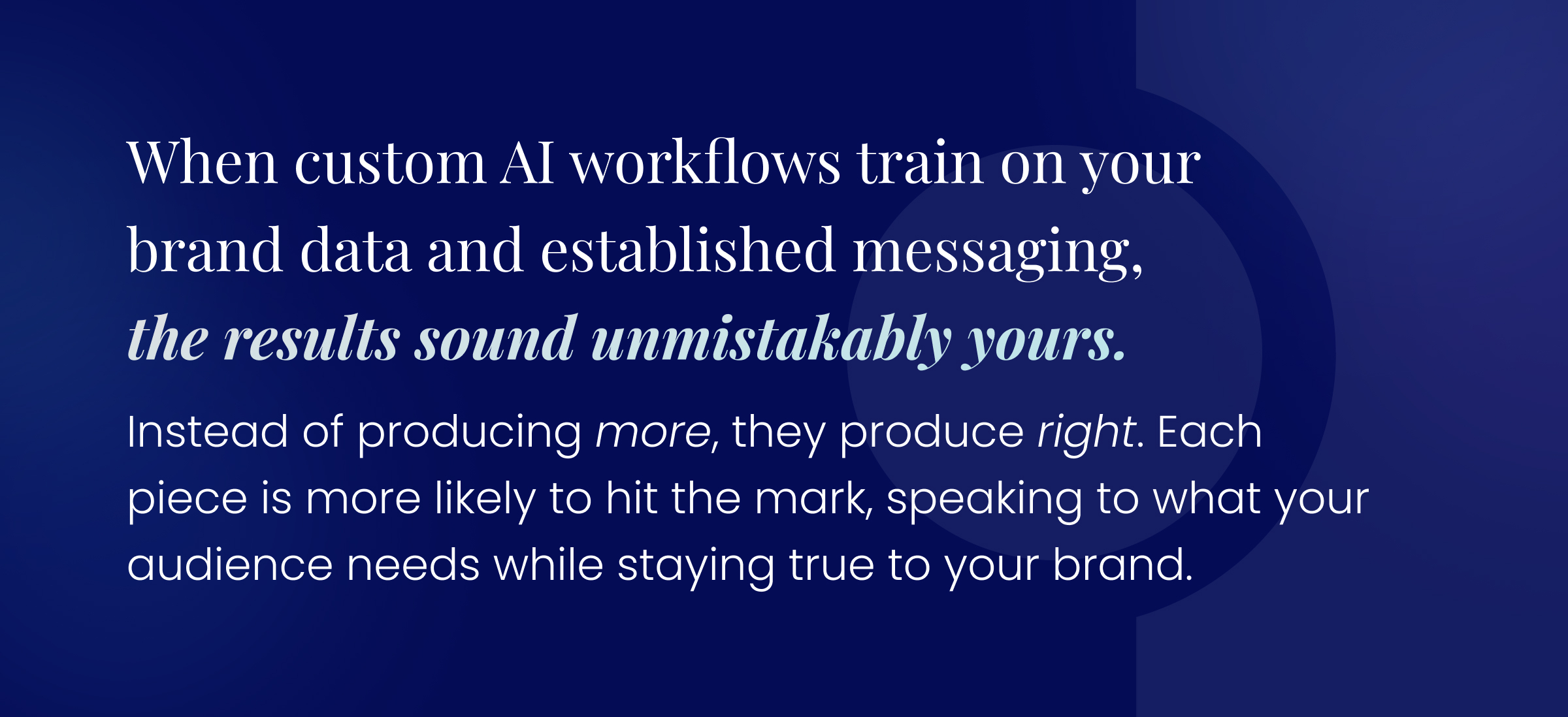 Callout quote: When custom AI workflows train on your brand data and established messaging, the results sound unmistakably yours. Instead of producing more, they produce right. Each piece is more likely to hit the mark, speaking to what your audience needs while staying true to your brand.