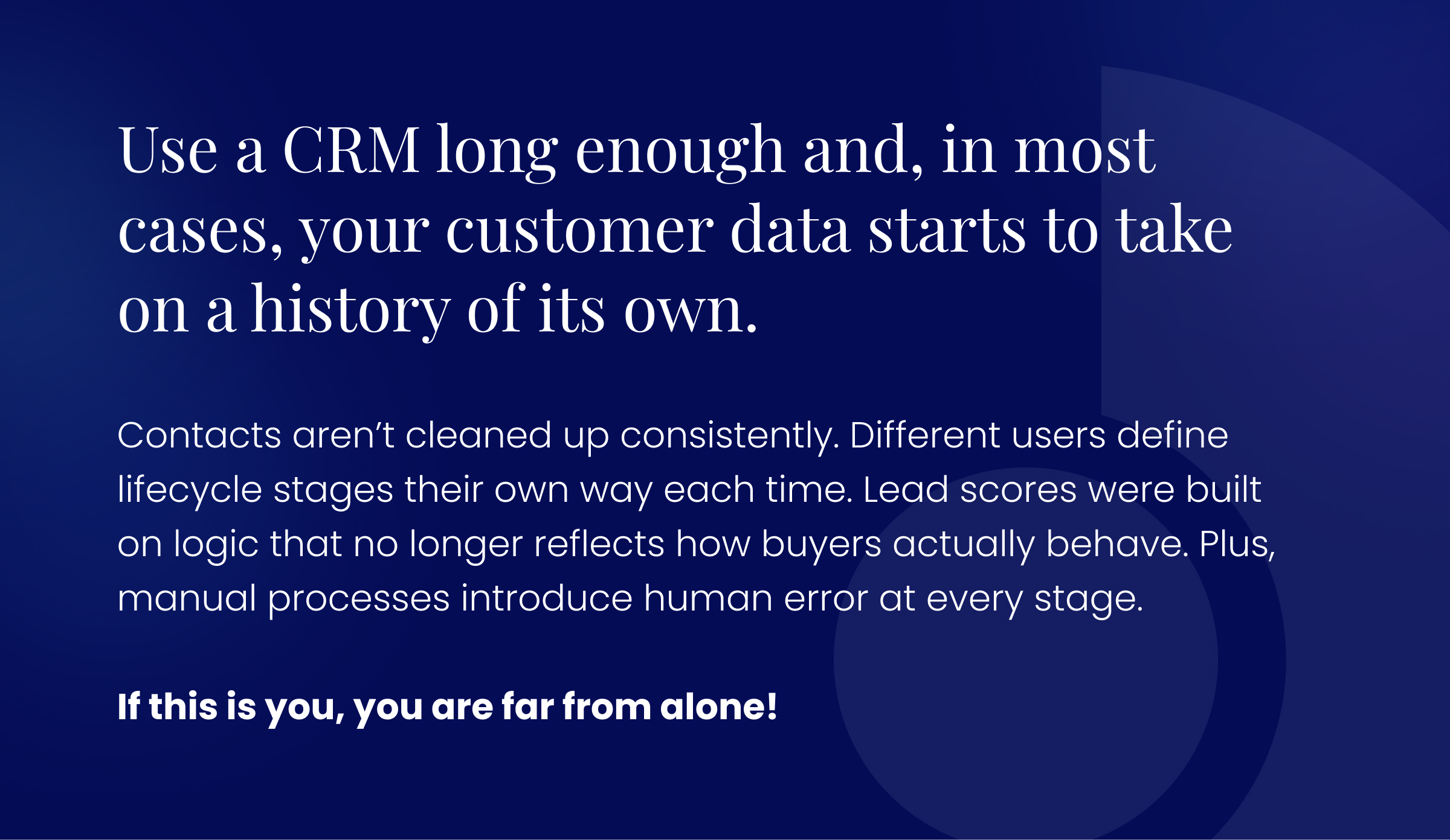 Callout graphic: Use a CRM long enough and, in most cases, your customer data starts to take on a history of its own.  Contacts aren’t cleaned up consistently. Different users define lifecycle stages their own way each time. Lead scores were built on logic that no longer reflects how buyers actually behave. Plus, manual processes introduce human error at every stage.  If this is you, you are far from alone!